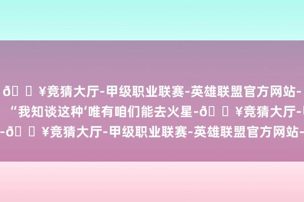 🔥竞猜大厅-甲级职业联赛-英雄联盟官方网站-腾讯游戏”他无间说谈：“我知谈这种‘唯有咱们能去火星-🔥竞猜大厅-甲级职业联赛-英雄联盟官方网站-腾讯游戏