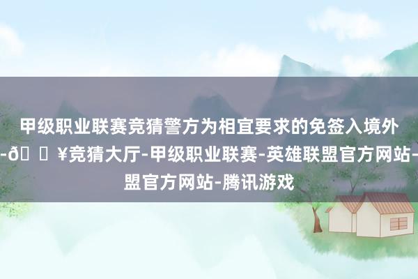 甲级职业联赛竞猜警方为相宜要求的免签入境外籍展客商-🔥竞猜大厅-甲级职业联赛-英雄联盟官方网站-腾讯游戏