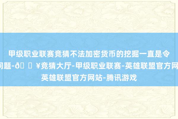 甲级职业联赛竞猜不法加密货币的挖掘一直是令列国头疼的问题-🔥竞猜大厅-甲级职业联赛-英雄联盟官方网站-腾讯游戏