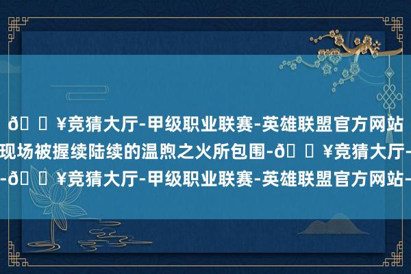 🔥竞猜大厅-甲级职业联赛-英雄联盟官方网站-腾讯游戏统共这个词现场被握续陆续的温煦之火所包围-🔥竞猜大厅-甲级职业联赛-英雄联盟官方网站-腾讯游戏