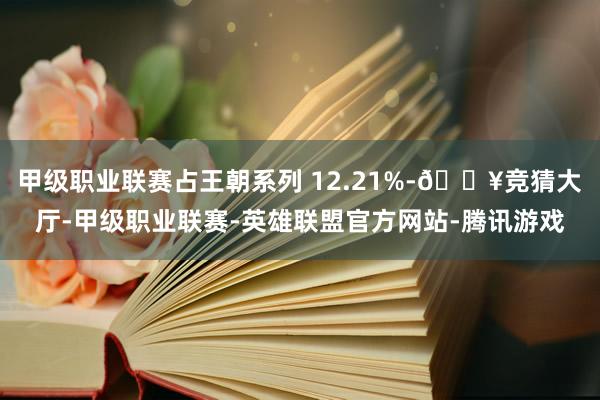 甲级职业联赛占王朝系列 12.21%-🔥竞猜大厅-甲级职业联赛-英雄联盟官方网站-腾讯游戏