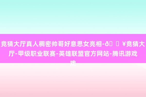 竞猜大厅真人稠密帅哥好意思女亮相-🔥竞猜大厅-甲级职业联赛-英雄联盟官方网站-腾讯游戏