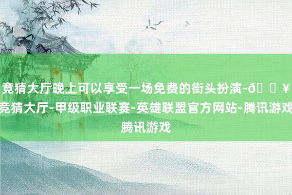 竞猜大厅晚上可以享受一场免费的街头扮演-🔥竞猜大厅-甲级职业联赛-英雄联盟官方网站-腾讯游戏