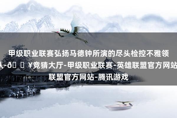 甲级职业联赛弘扬马德钟所演的尽头检控不雅领导一众团队-🔥竞猜大厅-甲级职业联赛-英雄联盟官方网站-腾讯游戏