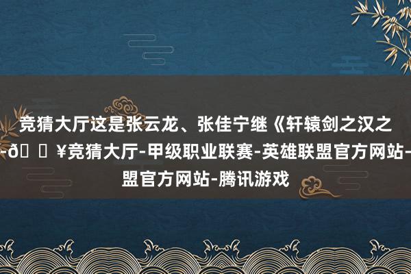 竞猜大厅这是张云龙、张佳宁继《轩辕剑之汉之云》之后-🔥竞猜大厅-甲级职业联赛-英雄联盟官方网站-腾讯游戏