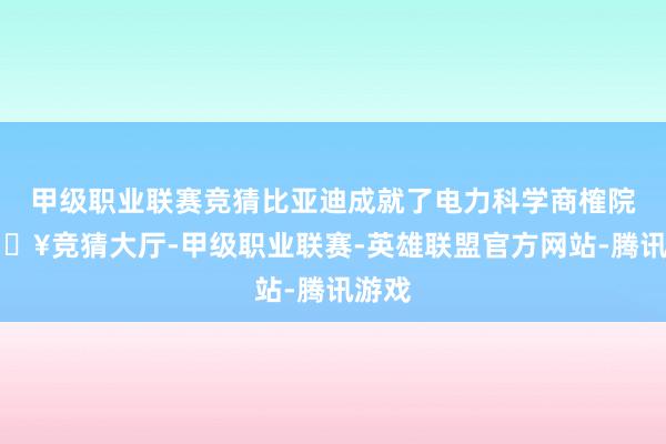 甲级职业联赛竞猜比亚迪成就了电力科学商榷院-🔥竞猜大厅-甲级职业联赛-英雄联盟官方网站-腾讯游戏