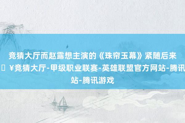 竞猜大厅而赵露想主演的《珠帘玉幕》紧随后来-🔥竞猜大厅-甲级职业联赛-英雄联盟官方网站-腾讯游戏