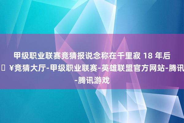 甲级职业联赛竞猜报说念称在千里寂 18 年后-🔥竞猜大厅-甲级职业联赛-英雄联盟官方网站-腾讯游戏