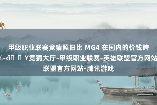 甲级职业联赛竞猜照旧比 MG4 在国内的价钱跨越了 116%-🔥竞猜大厅-甲级职业联赛-英雄联盟官方网站-腾讯游戏