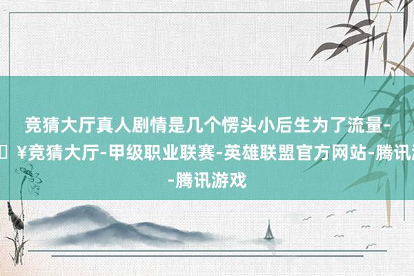 竞猜大厅真人剧情是几个愣头小后生为了流量-🔥竞猜大厅-甲级职业联赛-英雄联盟官方网站-腾讯游戏