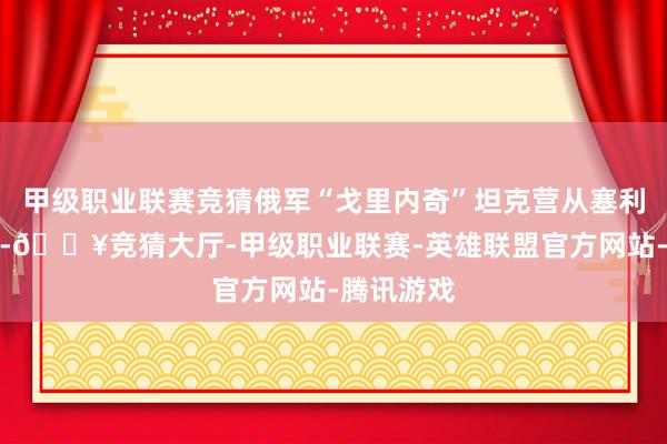 甲级职业联赛竞猜俄军“戈里内奇”坦克营从塞利多沃观点-🔥竞猜大厅-甲级职业联赛-英雄联盟官方网站-腾讯游戏