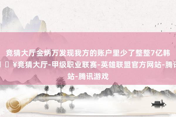 竞猜大厅金炳万发现我方的账户里少了整整7亿韩元-🔥竞猜大厅-甲级职业联赛-英雄联盟官方网站-腾讯游戏