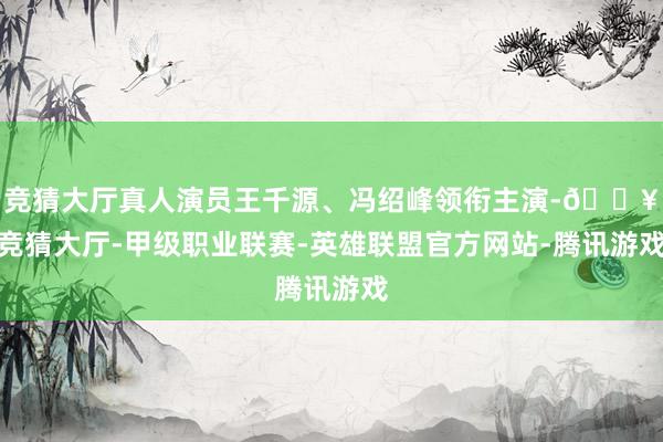 竞猜大厅真人演员王千源、冯绍峰领衔主演-🔥竞猜大厅-甲级职业联赛-英雄联盟官方网站-腾讯游戏