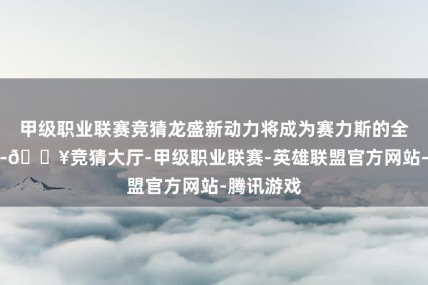 甲级职业联赛竞猜龙盛新动力将成为赛力斯的全资子公司-🔥竞猜大厅-甲级职业联赛-英雄联盟官方网站-腾讯游戏