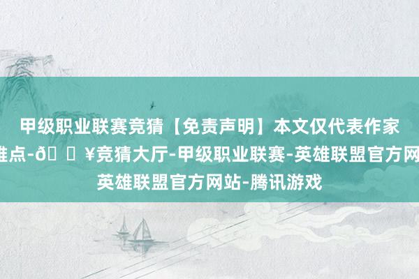 甲级职业联赛竞猜【免责声明】本文仅代表作家本东谈主不雅点-🔥竞猜大厅-甲级职业联赛-英雄联盟官方网站-腾讯游戏