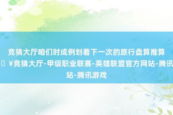 竞猜大厅咱们时成例划着下一次的旅行盘算推算-🔥竞猜大厅-甲级职业联赛-英雄联盟官方网站-腾讯游戏