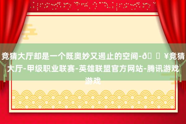 竞猜大厅却是一个既奥妙又遏止的空间-🔥竞猜大厅-甲级职业联赛-英雄联盟官方网站-腾讯游戏