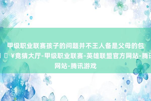 甲级职业联赛孩子的问题并不王人备是父母的包袱-🔥竞猜大厅-甲级职业联赛-英雄联盟官方网站-腾讯游戏