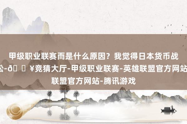 甲级职业联赛而是什么原因？我觉得日本货币战略特地宽松-🔥竞猜大厅-甲级职业联赛-英雄联盟官方网站-腾讯游戏