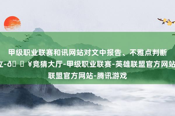 甲级职业联赛和讯网站对文中报告、不雅点判断保合手中立-🔥竞猜大厅-甲级职业联赛-英雄联盟官方网站-腾讯游戏