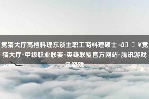 竞猜大厅高档料理东谈主职工商料理硕士-🔥竞猜大厅-甲级职业联赛-英雄联盟官方网站-腾讯游戏