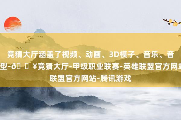 竞猜大厅涵盖了视频、动画、3D模子、音乐、音效等多种类型-🔥竞猜大厅-甲级职业联赛-英雄联盟官方网站-腾讯游戏