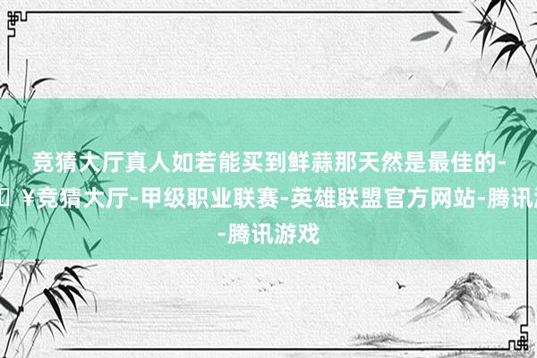 竞猜大厅真人如若能买到鲜蒜那天然是最佳的-🔥竞猜大厅-甲级职业联赛-英雄联盟官方网站-腾讯游戏