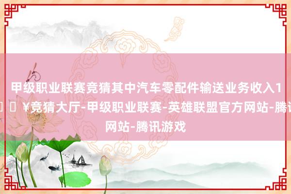 甲级职业联赛竞猜其中汽车零配件输送业务收入118-🔥竞猜大厅-甲级职业联赛-英雄联盟官方网站-腾讯游戏