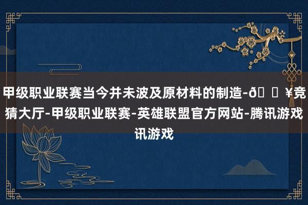 甲级职业联赛当今并未波及原材料的制造-🔥竞猜大厅-甲级职业联赛-英雄联盟官方网站-腾讯游戏