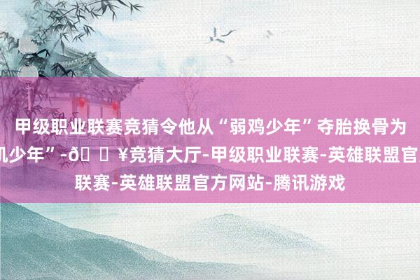 甲级职业联赛竞猜令他从“弱鸡少年”夺胎换骨为帅气坚忍的“薄肌少年”-🔥竞猜大厅-甲级职业联赛-英雄联盟官方网站-腾讯游戏