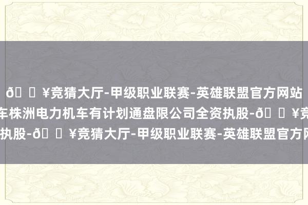 🔥竞猜大厅-甲级职业联赛-英雄联盟官方网站-腾讯游戏该公司由中车株洲电力机车有计划通盘限公司全资执股-🔥竞猜大厅-甲级职业联赛-英雄联盟官方网站-腾讯游戏