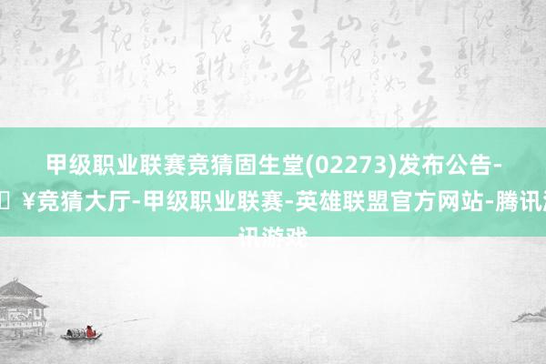 甲级职业联赛竞猜固生堂(02273)发布公告-🔥竞猜大厅-甲级职业联赛-英雄联盟官方网站-腾讯游戏