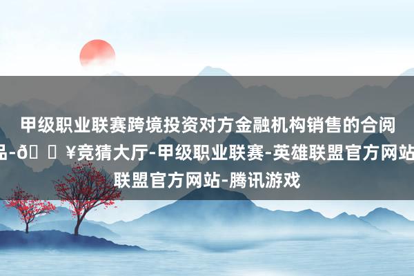 甲级职业联赛跨境投资对方金融机构销售的合阅历投财富品-🔥竞猜大厅-甲级职业联赛-英雄联盟官方网站-腾讯游戏