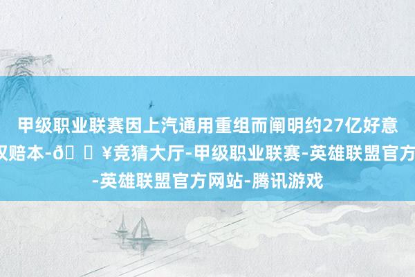 甲级职业联赛因上汽通用重组而阐明约27亿好意思元的非凡股权赔本-🔥竞猜大厅-甲级职业联赛-英雄联盟官方网站-腾讯游戏