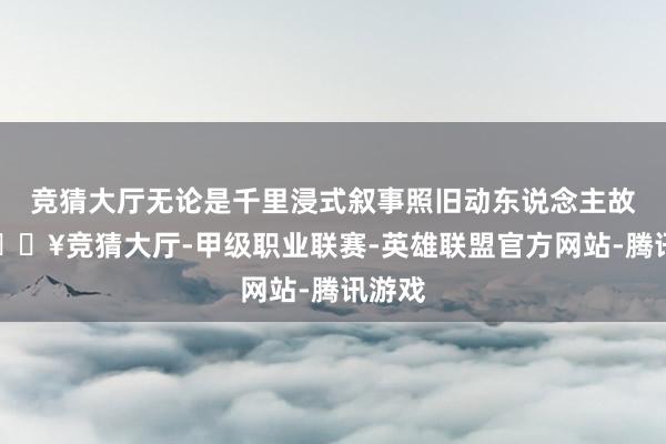 竞猜大厅无论是千里浸式叙事照旧动东说念主故事-🔥竞猜大厅-甲级职业联赛-英雄联盟官方网站-腾讯游戏