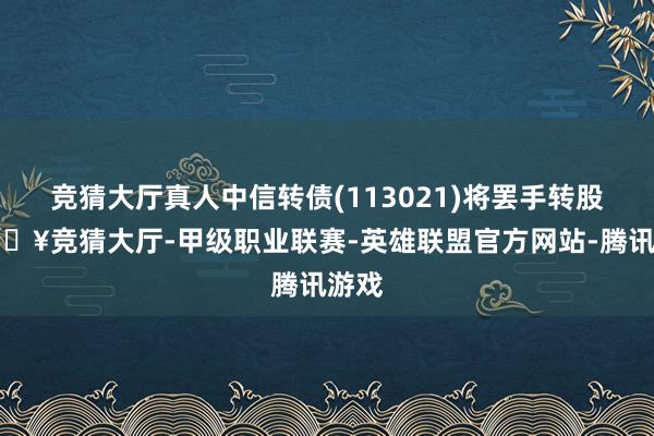 竞猜大厅真人中信转债(113021)将罢手转股-🔥竞猜大厅-甲级职业联赛-英雄联盟官方网站-腾讯游戏