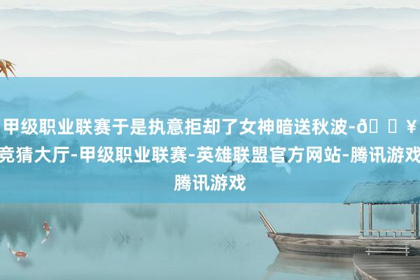 甲级职业联赛于是执意拒却了女神暗送秋波-🔥竞猜大厅-甲级职业联赛-英雄联盟官方网站-腾讯游戏