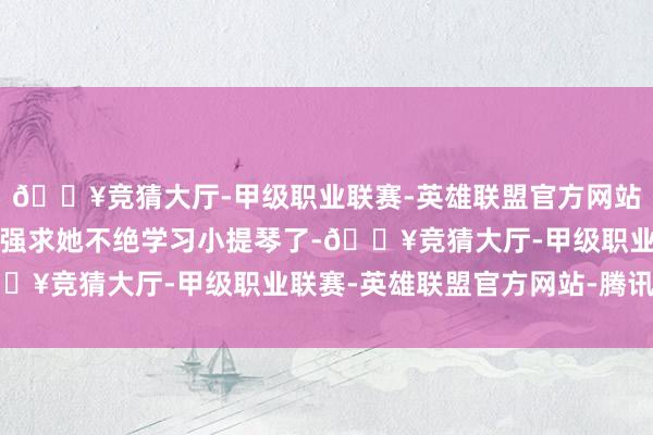 🔥竞猜大厅-甲级职业联赛-英雄联盟官方网站-腾讯游戏母亲也不再强求她不绝学习小提琴了-🔥竞猜大厅-甲级职业联赛-英雄联盟官方网站-腾讯游戏