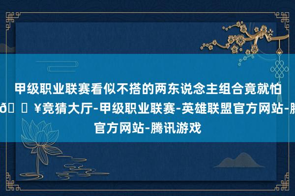 甲级职业联赛看似不搭的两东说念主组合竟就怕的好嗑-🔥竞猜大厅-甲级职业联赛-英雄联盟官方网站-腾讯游戏