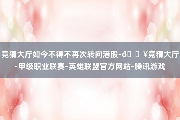 竞猜大厅如今不得不再次转向港股-🔥竞猜大厅-甲级职业联赛-英雄联盟官方网站-腾讯游戏