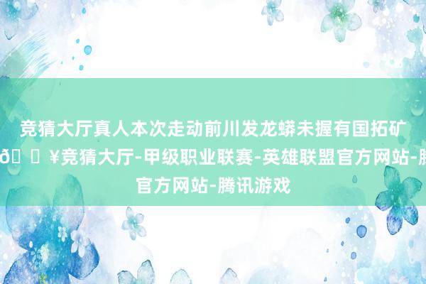 竞猜大厅真人本次走动前川发龙蟒未握有国拓矿业股权-🔥竞猜大厅-甲级职业联赛-英雄联盟官方网站-腾讯游戏