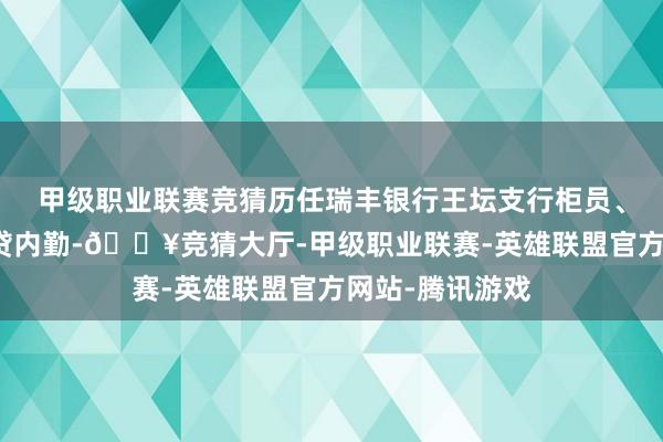 甲级职业联赛竞猜历任瑞丰银行王坛支行柜员、主理管帐、信贷内勤-🔥竞猜大厅-甲级职业联赛-英雄联盟官方网站-腾讯游戏