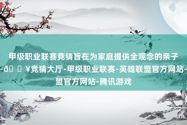 甲级职业联赛竞猜旨在为家庭提供全观念的亲子互动空间-🔥竞猜大厅-甲级职业联赛-英雄联盟官方网站-腾讯游戏