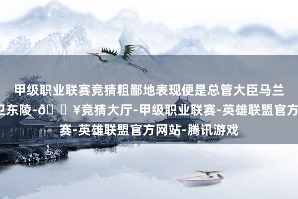 甲级职业联赛竞猜粗鄙地表现便是总管大臣马兰镇总兵持重守卫东陵-🔥竞猜大厅-甲级职业联赛-英雄联盟官方网站-腾讯游戏