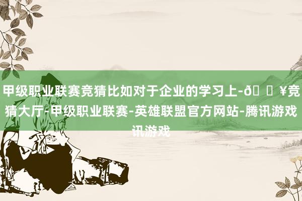 甲级职业联赛竞猜比如对于企业的学习上-🔥竞猜大厅-甲级职业联赛-英雄联盟官方网站-腾讯游戏