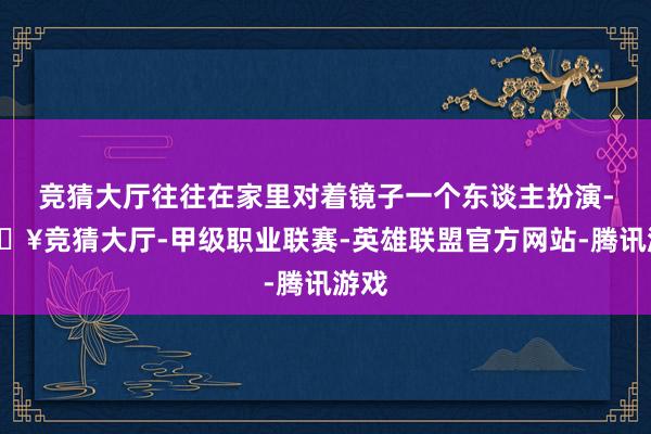 竞猜大厅往往在家里对着镜子一个东谈主扮演-🔥竞猜大厅-甲级职业联赛-英雄联盟官方网站-腾讯游戏