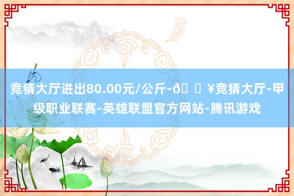 竞猜大厅进出80.00元/公斤-🔥竞猜大厅-甲级职业联赛-英雄联盟官方网站-腾讯游戏