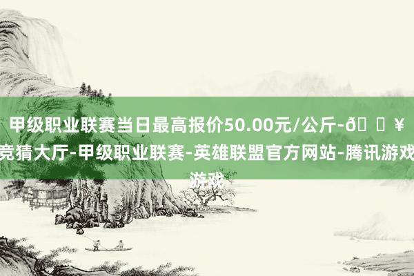 甲级职业联赛当日最高报价50.00元/公斤-🔥竞猜大厅-甲级职业联赛-英雄联盟官方网站-腾讯游戏