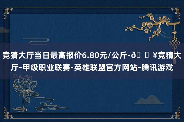 竞猜大厅当日最高报价6.80元/公斤-🔥竞猜大厅-甲级职业联赛-英雄联盟官方网站-腾讯游戏