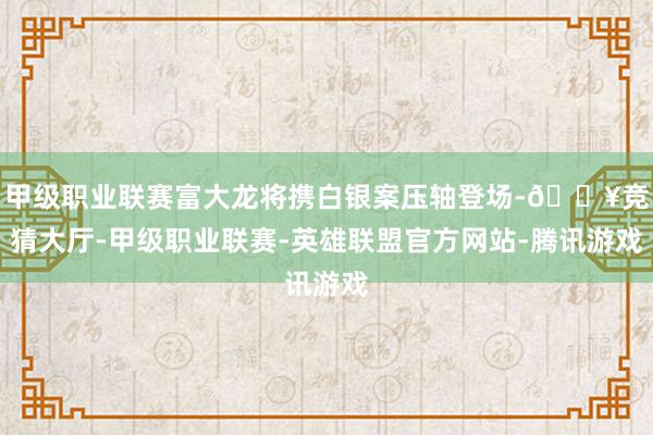 甲级职业联赛富大龙将携白银案压轴登场-🔥竞猜大厅-甲级职业联赛-英雄联盟官方网站-腾讯游戏